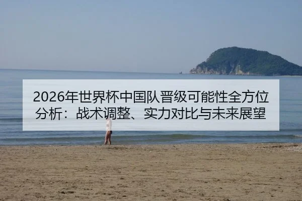 2026年世界杯中国队晋级可能性全方位分析：战术调整、实力对比与未来展望